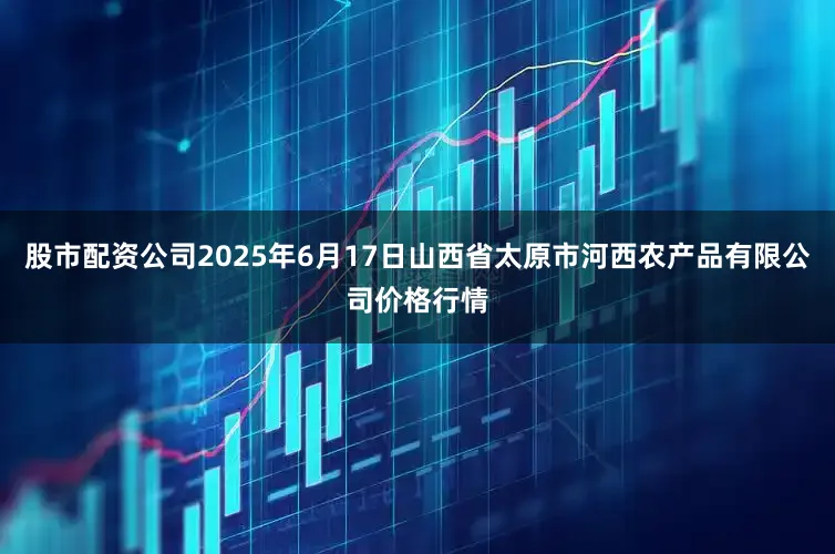 股市配资公司2025年6月17日山西省太原市河西农产品有限公司价格行情