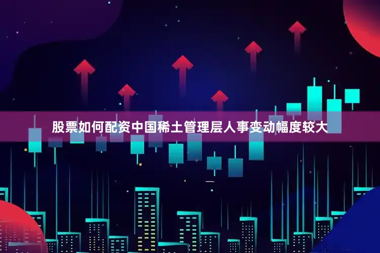 股票如何配资中国稀土管理层人事变动幅度较大