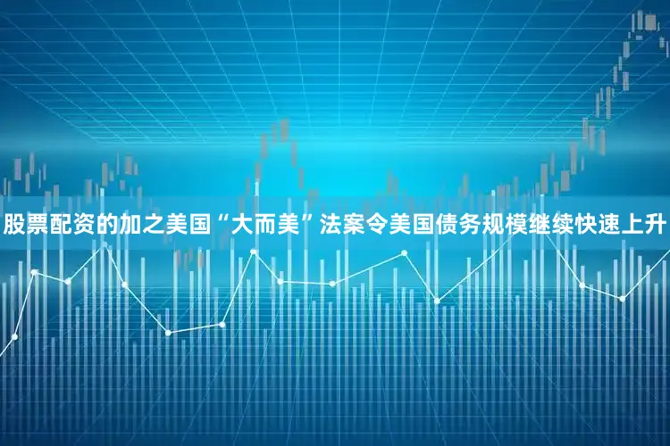 股票配资的加之美国“大而美”法案令美国债务规模继续快速上升