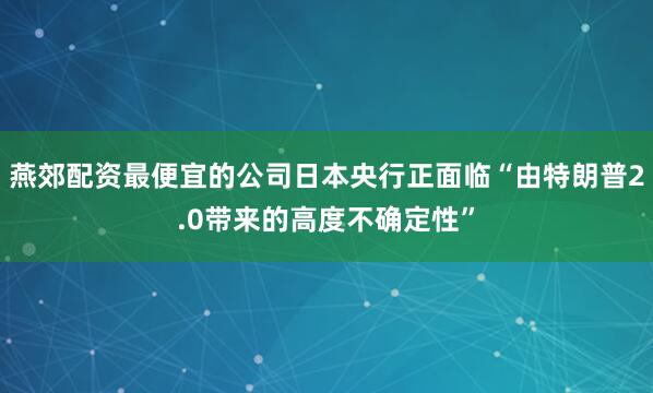 燕郊配资最便宜的公司日本央行正面临“由特朗普2.0带来的高度不确定性”