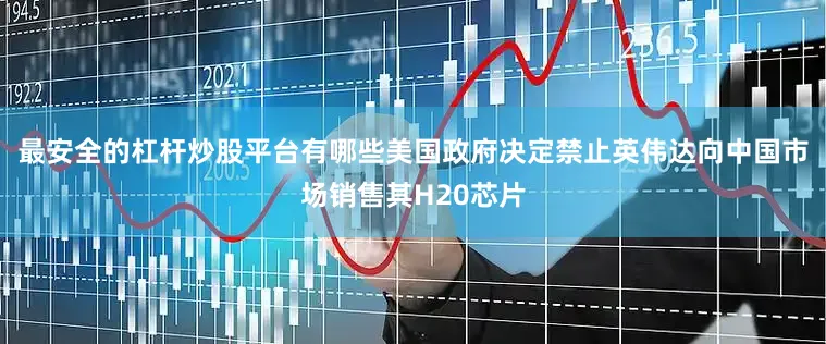 最安全的杠杆炒股平台有哪些美国政府决定禁止英伟达向中国市场销售其H20芯片