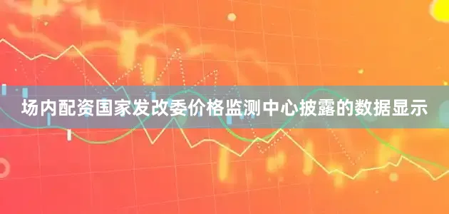 场内配资国家发改委价格监测中心披露的数据显示