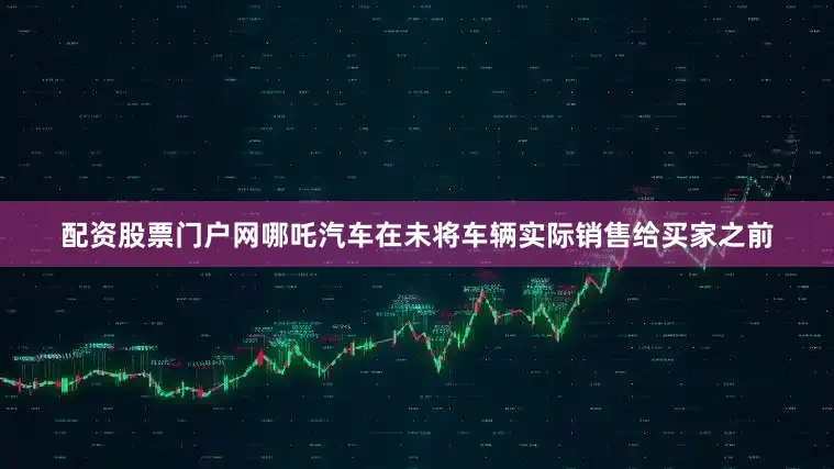 配资股票门户网哪吒汽车在未将车辆实际销售给买家之前