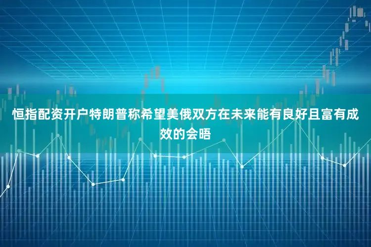 恒指配资开户特朗普称希望美俄双方在未来能有良好且富有成效的会晤