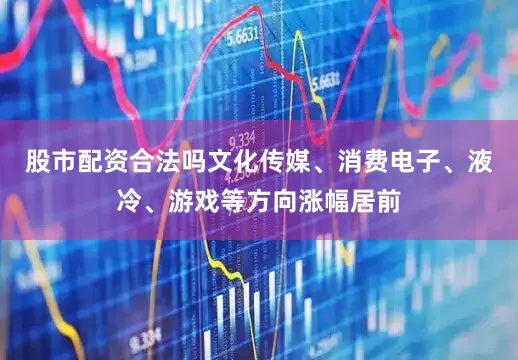 股市配资合法吗文化传媒、消费电子、液冷、游戏等方向涨幅居前