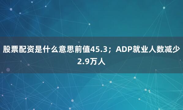 股票配资是什么意思前值45.3；　　ADP就业人数减少2.9万人